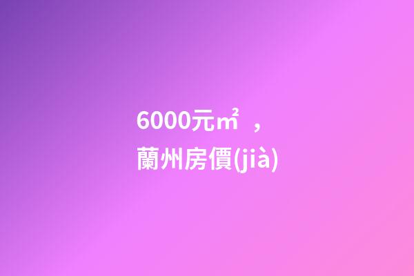 6000元/㎡，蘭州房價(jià)